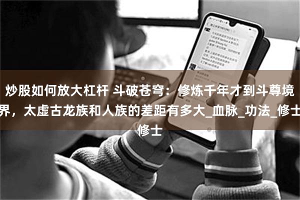 炒股如何放大杠杆 斗破苍穹：修炼千年才到斗尊境界，太虚古龙族和人族的差距有多大_血脉_功法_修士