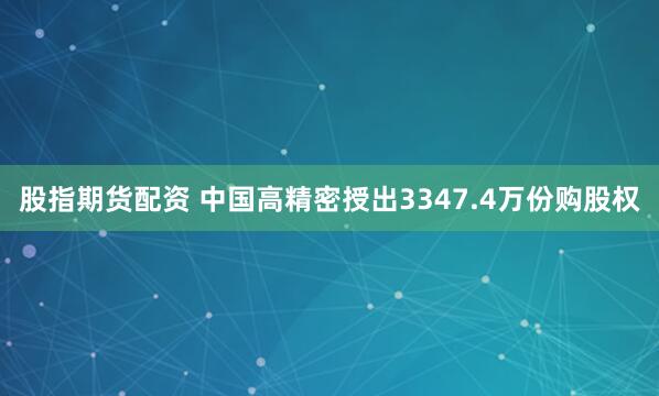 股指期货配资 中国高精密授出3347.4万份购股权