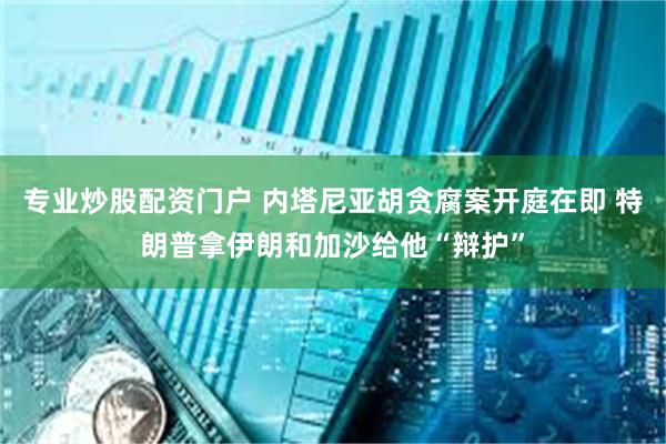 专业炒股配资门户 内塔尼亚胡贪腐案开庭在即 特朗普拿伊朗和加沙给他“辩护”