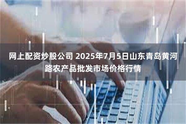 网上配资炒股公司 2025年7月5日山东青岛黄河路农产品批发市场价格行情