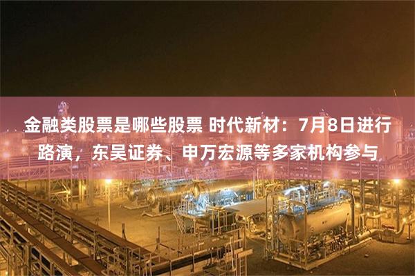 金融类股票是哪些股票 时代新材：7月8日进行路演，东吴证券、申万宏源等多家机构参与