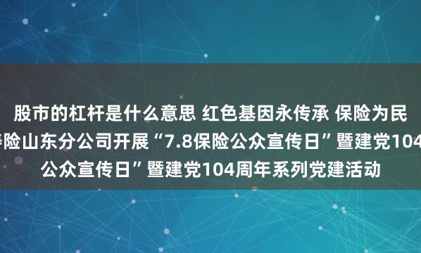 股市的杠杆是什么意思 红色基因永传承 保险为民谱新篇 中国太保寿险山东分公司开展“7.8保险公众宣传日”暨建党104周年系列党建活动