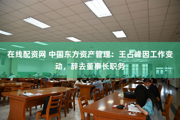 在线配资网 中国东方资产管理：王占峰因工作变动，辞去董事长职务