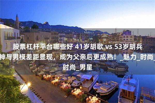 股票杠杆平台哪些好 41岁胡歌 vs 53岁胡兵，男神与男模差距显现，成为父亲后更成熟！_魅力_时尚_男星