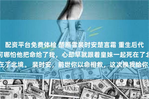 配资平台免费体检 楚照雪裴时安楚言霜 重生后代妹和亲驸马却急红了眼 可哪怕他把命给了我，心却早就跟着皇妹一起死在了北境。 裴时安，前世你以命相救，这次换我给你一份_母妃_肩膀_什么