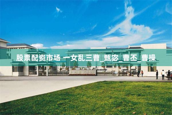 股票配资市场 一女乱三曹_甄宓_曹丕_曹操