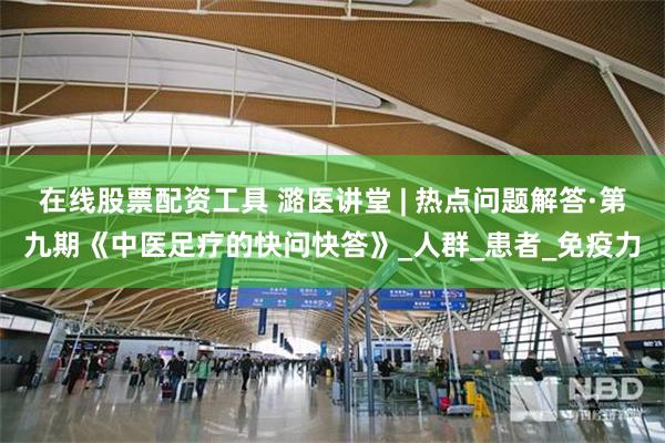 在线股票配资工具 潞医讲堂 | 热点问题解答·第九期《中医足疗的快问快答》_人群_患者_免疫力