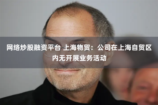 网络炒股融资平台 上海物贸：公司在上海自贸区内无开展业务活动