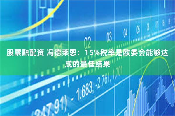 股票融配资 冯德莱恩：15%税率是欧委会能够达成的最佳结果