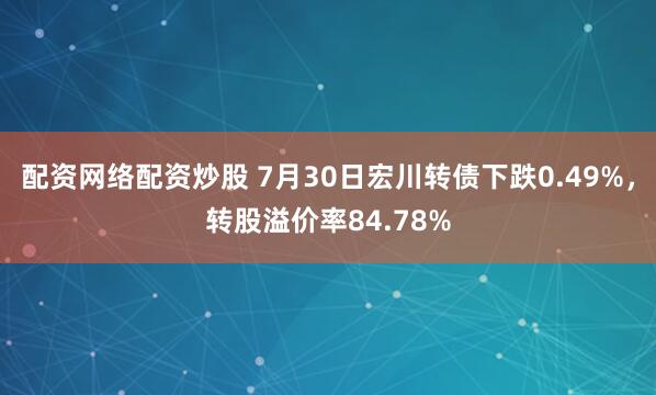 配资网络配资炒股 7月30日宏川转债下跌0.49%，转股溢价率84.78%