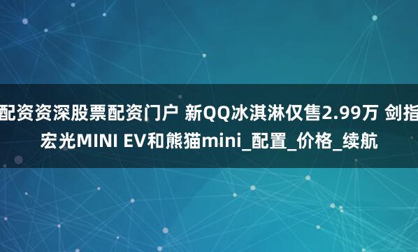 配资资深股票配资门户 新QQ冰淇淋仅售2.99万 剑指宏光MINI EV和熊猫mini_配置_价格_续航