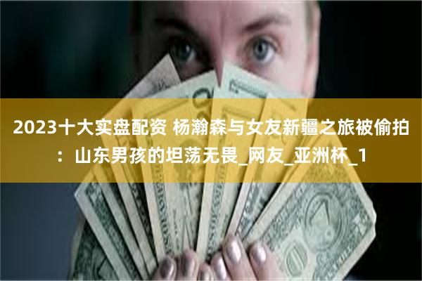 2023十大实盘配资 杨瀚森与女友新疆之旅被偷拍：山东男孩的坦荡无畏_网友_亚洲杯_1