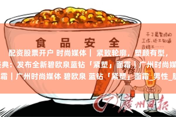 配资股票开户 时尚媒体｜ 紧致轮廓，塑颜有型，碧欧泉男士迎40周年盛典：发布全新碧欧泉蓝钻「紧塑」面霜｜广州时尚媒体 碧欧泉 蓝钻「紧塑」面霜_男性_肌肤_下颚