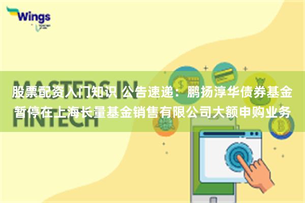 股票配资入门知识 公告速递：鹏扬淳华债券基金暂停在上海长量基金销售有限公司大额申购业务