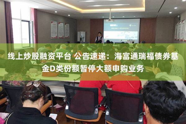 线上炒股融资平台 公告速递：海富通瑞福债券基金D类份额暂停大额申购业务