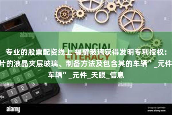 专业的股票配资线上 福耀玻璃获得发明专利授权：“具有偏光片的液晶夹层玻璃、制备方法及包含其的车辆”_元件_天眼_信息