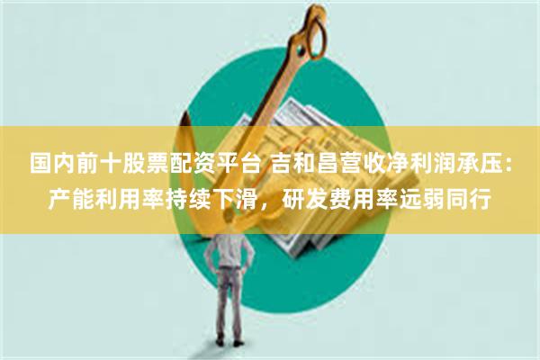 国内前十股票配资平台 吉和昌营收净利润承压：产能利用率持续下滑，研发费用率远弱同行