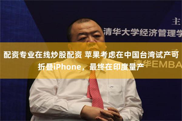 配资专业在线炒股配资 苹果考虑在中国台湾试产可折叠iPhone，最终在印度量产