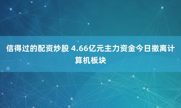 信得过的配资炒股 4.66亿元主力资金今日撤离计算机板块