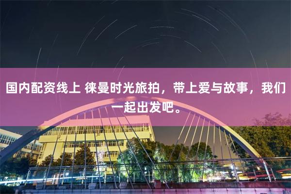 国内配资线上 徕曼时光旅拍,带上爱与故事,我们一起出发吧。
