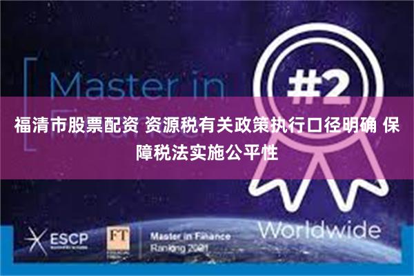 福清市股票配资 资源税有关政策执行口径明确 保障税法实施公平性