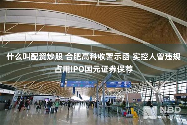 什么叫配资炒股 合肥高科收警示函 实控人曾违规占用IPO国元证券保荐