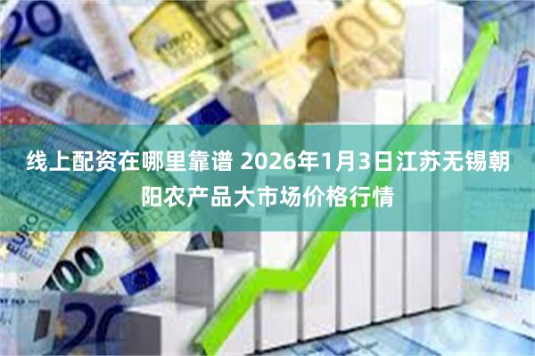 线上配资在哪里靠谱 2026年1月3日江苏无锡朝阳农产品大市场价格行情